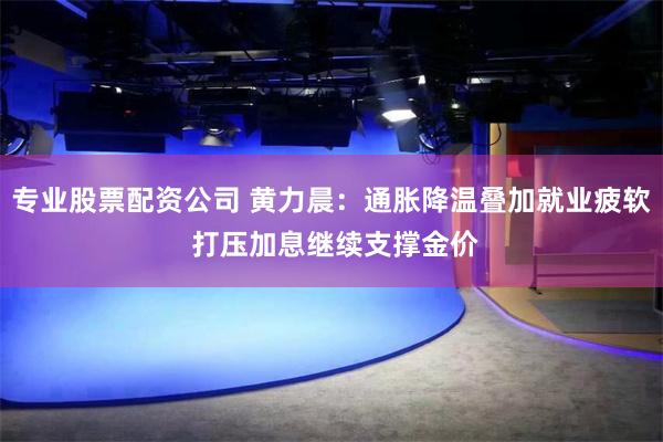 专业股票配资公司 黄力晨：通胀降温叠加就业疲软 打压加息继续支撑金价