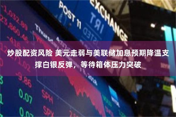 炒股配资风险 美元走弱与美联储加息预期降温支撑白银反弹，等待箱体压力突破