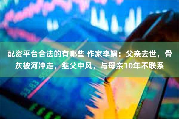 配资平台合法的有哪些 作家李娟：父亲去世，骨灰被河冲走，继父中风，与母亲10年不联系