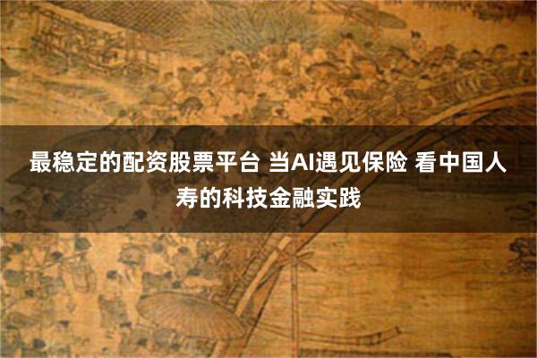 最稳定的配资股票平台 当AI遇见保险 看中国人寿的科技金融实践