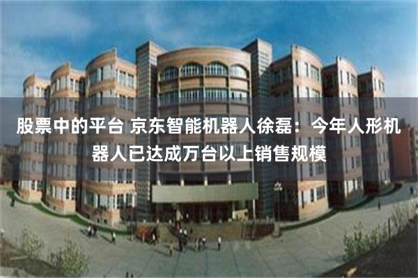 股票中的平台 京东智能机器人徐磊：今年人形机器人已达成万台以上销售规模