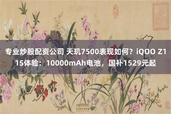 专业炒股配资公司 天玑7500表现如何？iQOO Z11S体验：10000mAh电池，国补1529元起