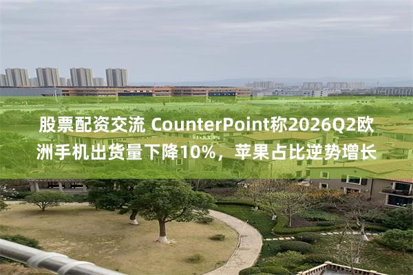 股票配资交流 CounterPoint称2026Q2欧洲手机出货量下降10%，苹果占比逆势增长