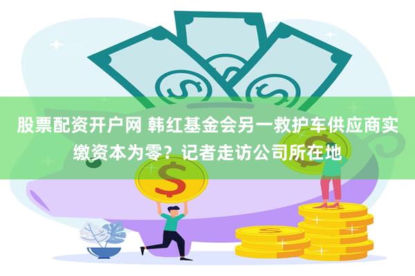 股票配资开户网 韩红基金会另一救护车供应商实缴资本为零？记者走访公司所在地