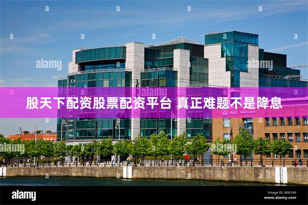 股天下配资股票配资平台 真正难题不是降息