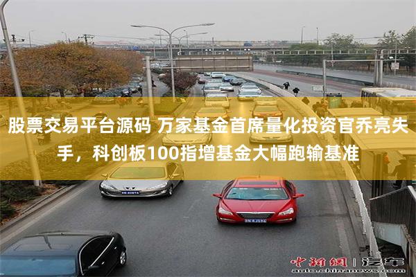 股票交易平台源码 万家基金首席量化投资官乔亮失手，科创板100指增基金大幅跑输基准