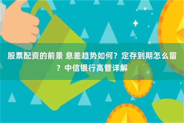 股票配资的前景 息差趋势如何？定存到期怎么留？中信银行高管详解