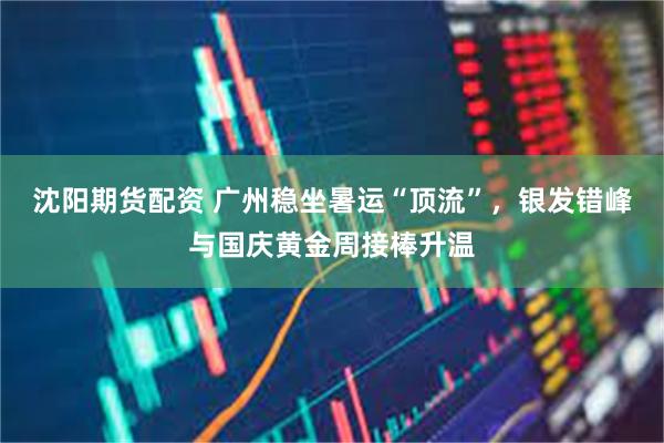 沈阳期货配资 广州稳坐暑运“顶流”，银发错峰与国庆黄金周接棒升温