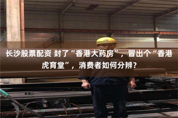 长沙股票配资 封了“香港大药房”，冒出个“香港虎育堂”，消费者如何分辨？