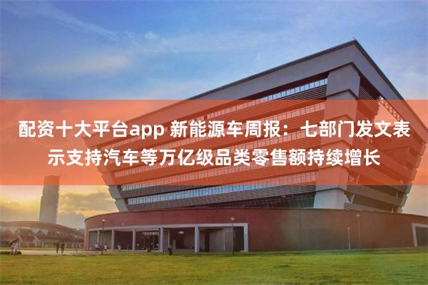 配资十大平台app 新能源车周报：七部门发文表示支持汽车等万亿级品类零售额持续增长