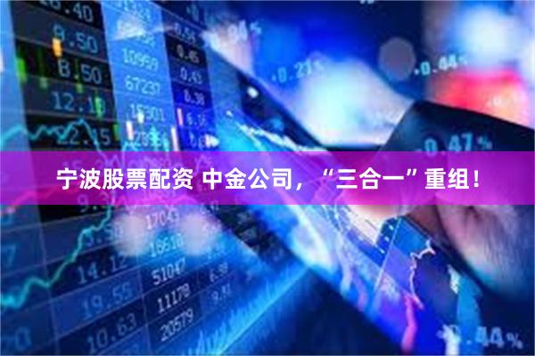 宁波股票配资 中金公司，“三合一”重组！