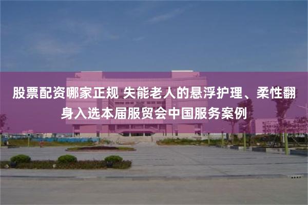 股票配资哪家正规 失能老人的悬浮护理、柔性翻身入选本届服贸会中国服务案例