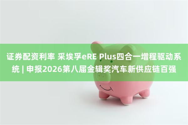 证券配资利率 采埃孚eRE Plus四合一增程驱动系统 | 申报2026第八届金辑奖汽车新供应链百强