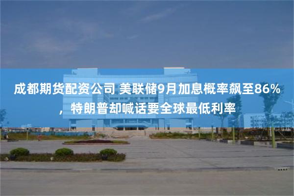 成都期货配资公司 美联储9月加息概率飙至86%，特朗普却喊话要全球最低利率