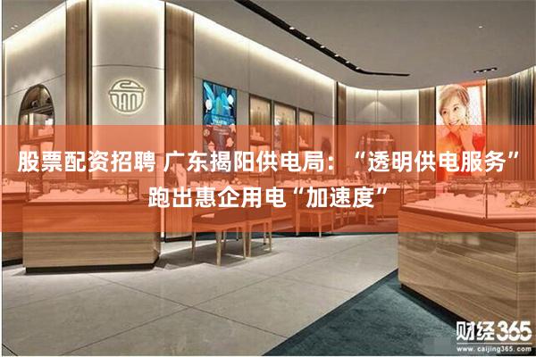 股票配资招聘 广东揭阳供电局：“透明供电服务”跑出惠企用电“加速度”