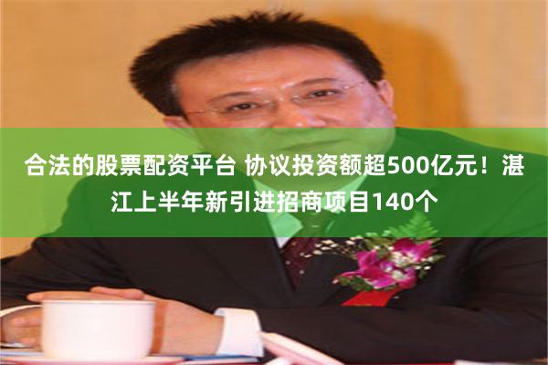 合法的股票配资平台 协议投资额超500亿元！湛江上半年新引进招商项目140个