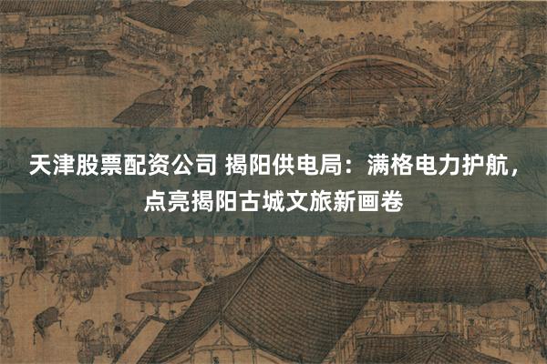 天津股票配资公司 揭阳供电局：满格电力护航，点亮揭阳古城文旅新画卷