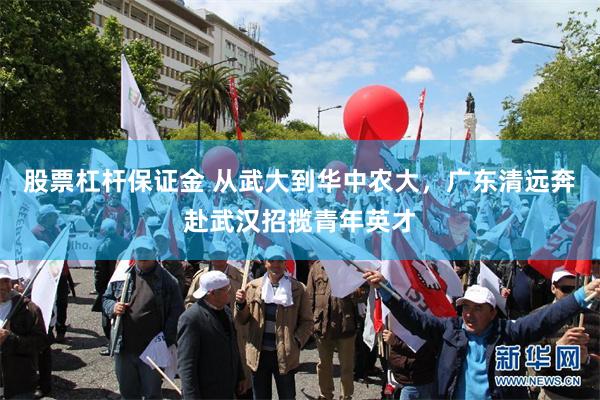 股票杠杆保证金 从武大到华中农大，广东清远奔赴武汉招揽青年英才