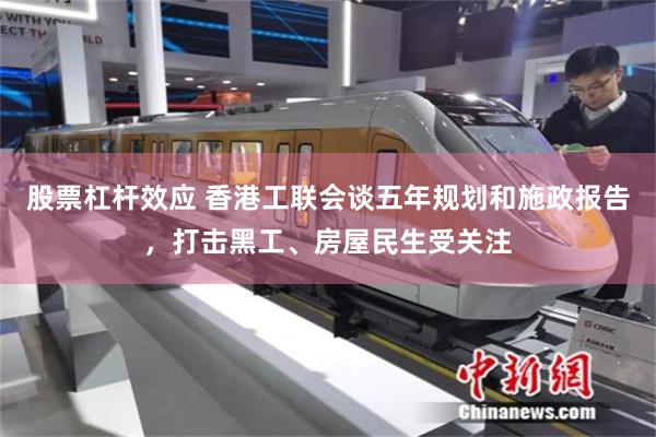 股票杠杆效应 香港工联会谈五年规划和施政报告，打击黑工、房屋民生受关注