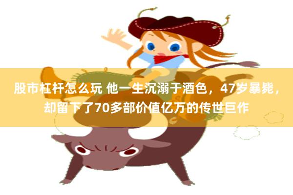 股市杠杆怎么玩 他一生沉溺于酒色，47岁暴毙，却留下了70多部价值亿万的传世巨作