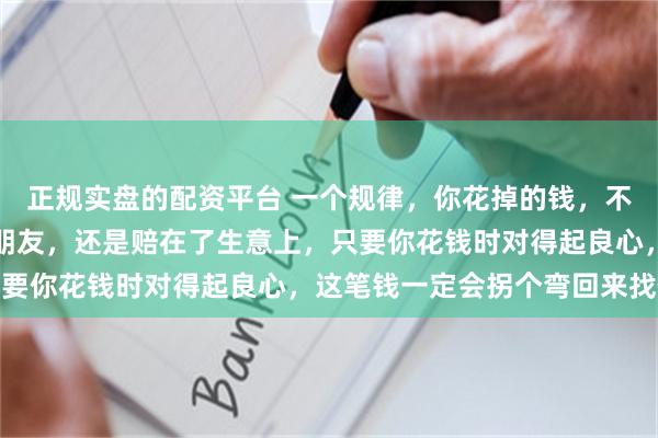 正规实盘的配资平台 一个规律，你花掉的钱，不管是给家人看病，帮了朋友，还是赔在了生意上，只要你花钱时对得起良心，这笔钱一定会拐个弯回来找你