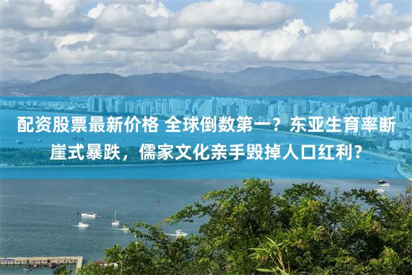 配资股票最新价格 全球倒数第一？东亚生育率断崖式暴跌，儒家文化亲手毁掉人口红利？