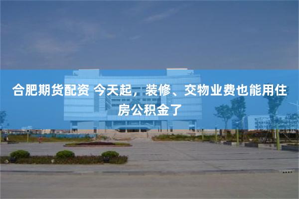 合肥期货配资 今天起，装修、交物业费也能用住房公积金了