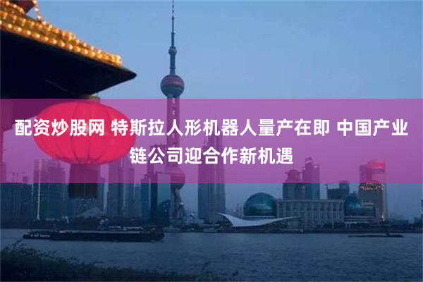 配资炒股网 特斯拉人形机器人量产在即 中国产业链公司迎合作新机遇
