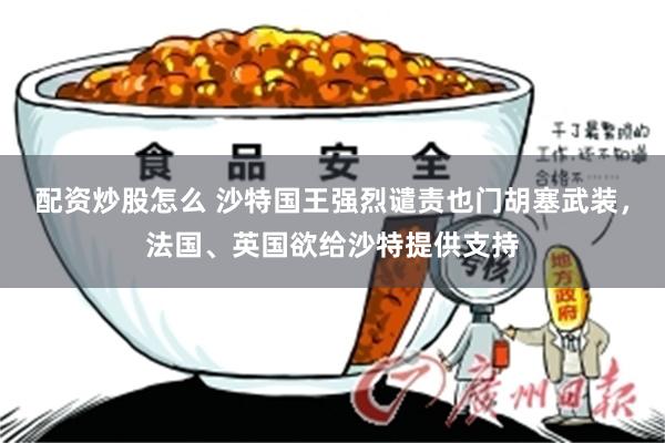 配资炒股怎么 沙特国王强烈谴责也门胡塞武装，法国、英国欲给沙特提供支持