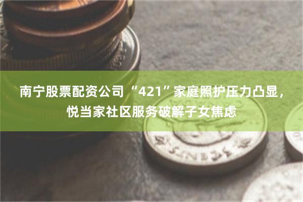 南宁股票配资公司 “421”家庭照护压力凸显，悦当家社区服务破解子女焦虑