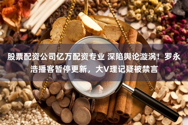 股票配资公司亿万配资专业 深陷舆论漩涡！罗永浩播客暂停更新，大V理记疑被禁言