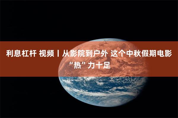 利息杠杆 视频丨从影院到户外 这个中秋假期电影“热”力十足