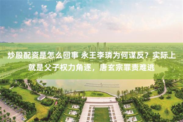 炒股配资是怎么回事 永王李璘为何谋反？实际上就是父子权力角逐，唐玄宗罪责难逃