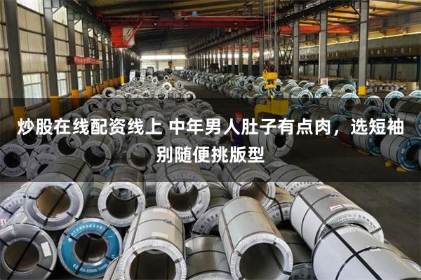 炒股在线配资线上 中年男人肚子有点肉，选短袖别随便挑版型