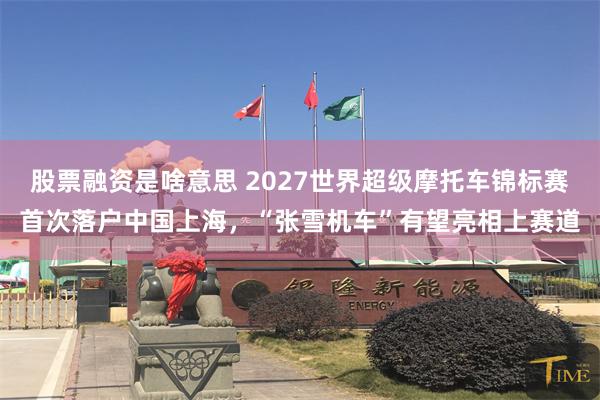 股票融资是啥意思 2027世界超级摩托车锦标赛首次落户中国上海，“张雪机车”有望亮相上赛道