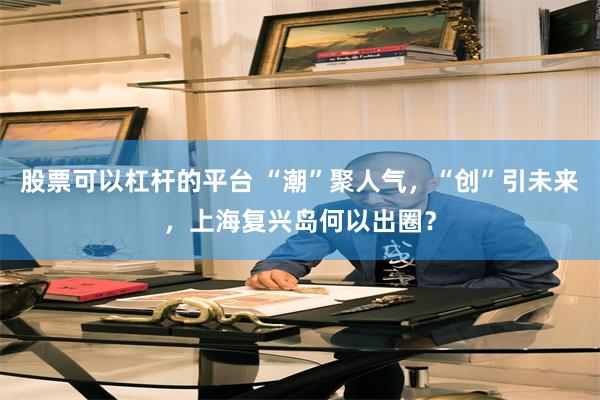股票可以杠杆的平台 “潮”聚人气，“创”引未来，上海复兴岛何以出圈？