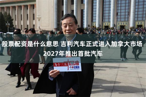 股票配资是什么意思 吉利汽车正式进入加拿大市场 2027年推出首批汽车