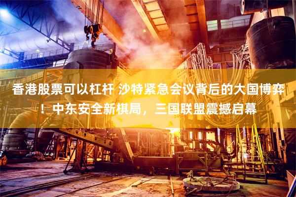 香港股票可以杠杆 沙特紧急会议背后的大国博弈！中东安全新棋局，三国联盟震撼启幕