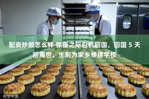 配资炒股怎么样 弥留之际包机回国，回国 5 天后离世，生前为家乡修建学校