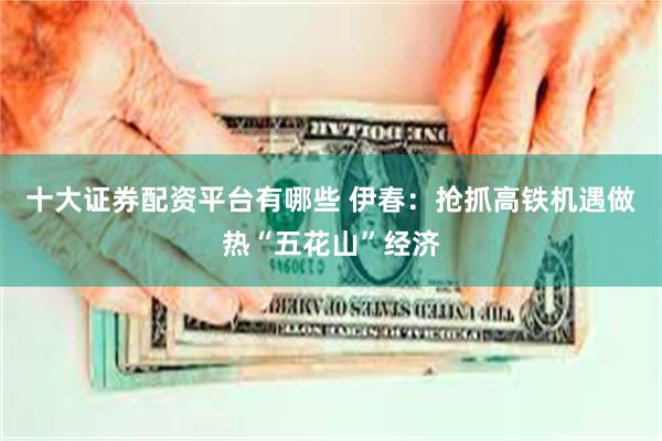 十大证券配资平台有哪些 伊春：抢抓高铁机遇做热“五花山”经济