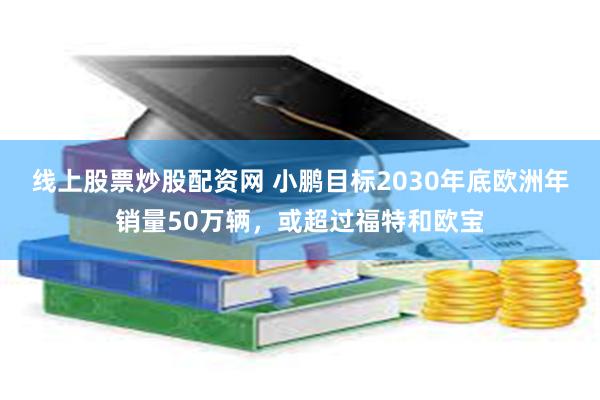 线上股票炒股配资网 小鹏目标2030年底欧洲年销量50万辆，或超过福特和欧宝