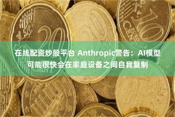 在线配资炒股平台 Anthropic警告：AI模型可能很快会在家庭设备之间自我复制