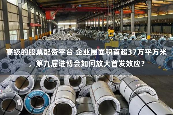 高级的股票配资平台 企业展面积首超37万平方米，第九届进博会如何放大首发效应？