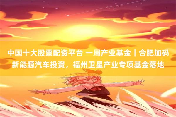 中国十大股票配资平台 一周产业基金｜合肥加码新能源汽车投资，福州卫星产业专项基金落地